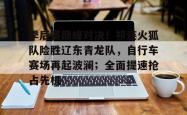 爱游戏娱乐全站 - 季后赛巅峰对决！祁连火狐队险胜辽东青龙队，自行车赛场再起波澜；全面提速抢占先机