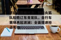 爱游戏娱乐全站 - 季后赛巅峰对决！祁连火狐队险胜辽东青龙队，自行车赛场再起波澜；全面提速抢占先机