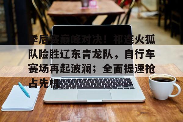  季后赛巅峰对决！祁连火狐队险胜辽东青龙队，自行车赛场再起波澜；全面提速抢占先机